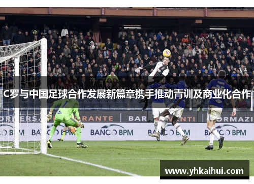 C罗与中国足球合作发展新篇章携手推动青训及商业化合作 C罗与中国足球合作发展新篇章携手推动青训及商业化合作