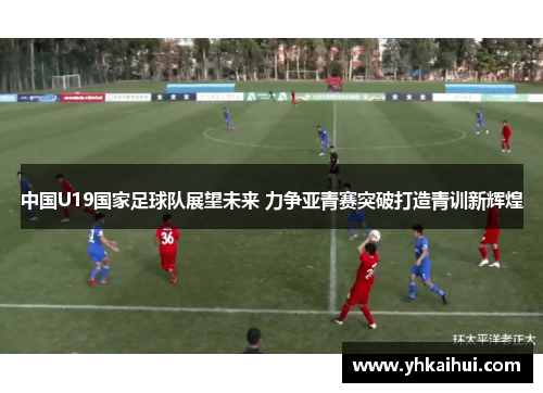 中国U19国家足球队展望未来 力争亚青赛突破打造青训新辉煌 中国U19国家足球队展望未来 力争亚青赛突破打造青训新辉煌