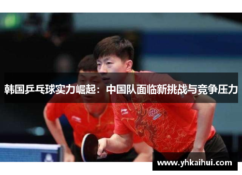 韩国乒乓球实力崛起：中国队面临新挑战与竞争压力